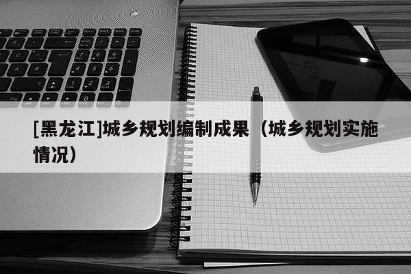 [黑龍江]城鄉(xiāng)規(guī)劃編制成果（城鄉(xiāng)規(guī)劃實施情況）