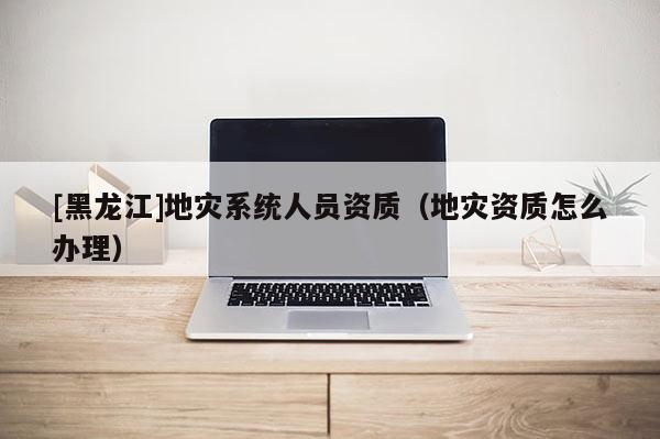 [黑龍江]地災(zāi)系統(tǒng)人員資質(zhì)（地災(zāi)資質(zhì)怎么辦理）