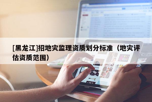 [黑龍江]招地災監(jiān)理資質(zhì)劃分標準（地災評估資質(zhì)范圍）