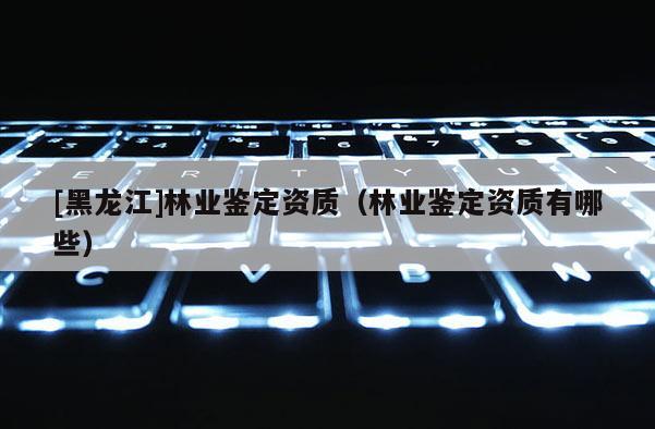 [黑龍江]林業鑒定資質（林業鑒定資質有哪些）