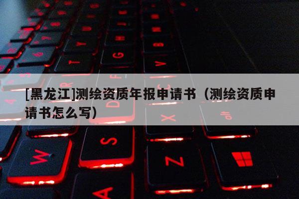 [黑龍江]測繪資質年報申請書（測繪資質申請書怎么寫）