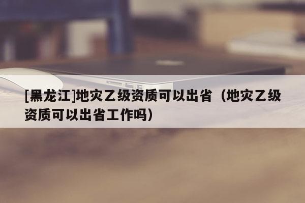[黑龍江]地災乙級資質可以出省（地災乙級資質可以出省工作嗎）
