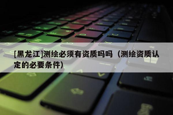 [黑龍江]測繪必須有資質嗎嗎（測繪資質認定的必要條件）