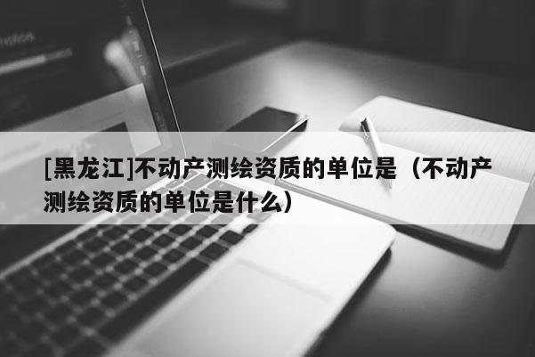 [黑龍江]不動產測繪資質的單位是（不動產測繪資質的單位是什么）