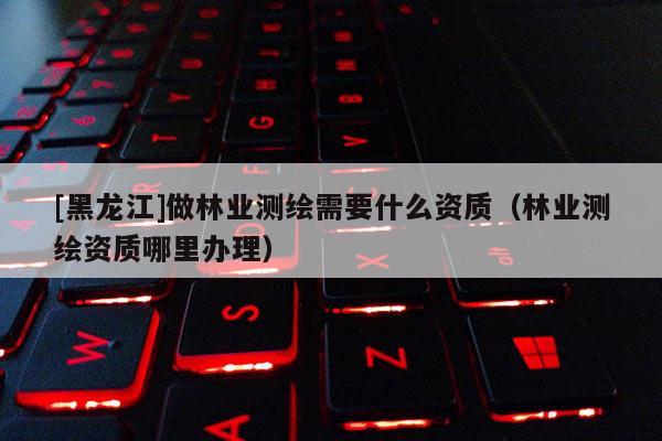 [黑龍江]做林業測繪需要什么資質（林業測繪資質哪里辦理）