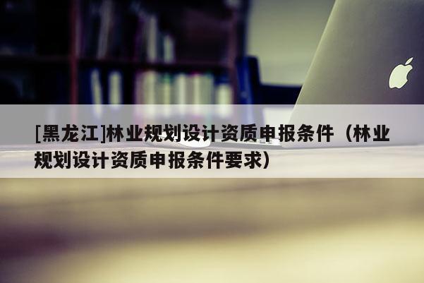 [黑龍江]林業規劃設計資質申報條件（林業規劃設計資質申報條件要求）
