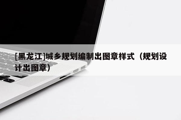 [黑龍江]城鄉(xiāng)規(guī)劃編制出圖章樣式（規(guī)劃設(shè)計(jì)出圖章）