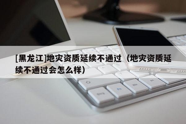 [黑龍江]地災資質延續不通過（地災資質延續不通過會怎么樣）
