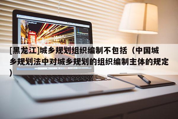 [黑龍江]城鄉規劃組織編制不包括（中國城鄉規劃法中對城鄉規劃的組織編制主體的規定）
