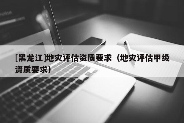 [黑龍江]地災評估資質要求（地災評估甲級資質要求）
