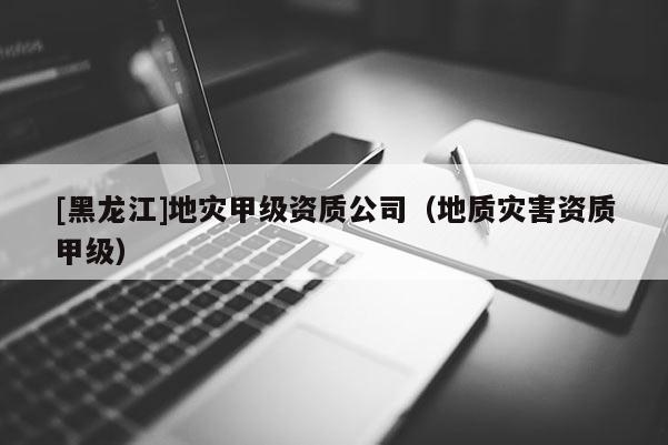 [黑龍江]地災甲級資質公司（地質災害資質甲級）
