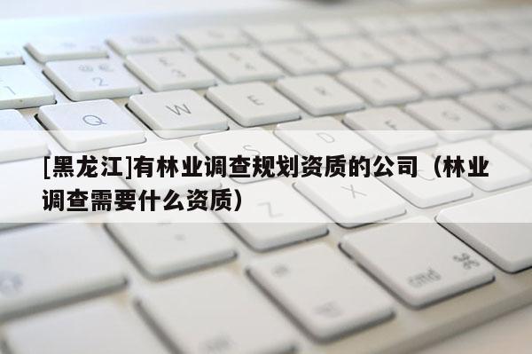 [黑龍江]有林業(yè)調(diào)查規(guī)劃資質(zhì)的公司（林業(yè)調(diào)查需要什么資質(zhì)）