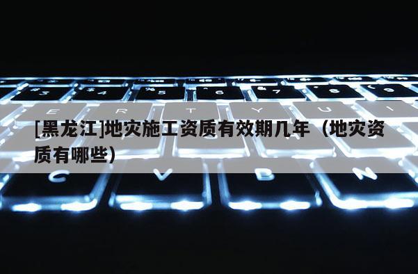 [黑龍江]地災施工資質有效期幾年（地災資質有哪些）