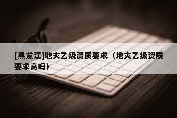 [黑龍江]地災乙級資質要求（地災乙級資質要求高嗎）