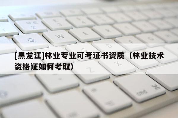[黑龍江]林業專業可考證書資質（林業技術資格證如何考取）