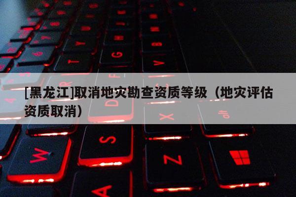 [黑龍江]取消地災勘查資質等級（地災評估資質取消）