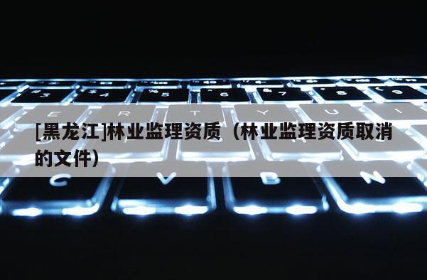 [黑龍江]林業(yè)監(jiān)理資質(zhì)（林業(yè)監(jiān)理資質(zhì)取消的文件）