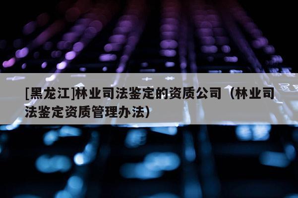 [黑龍江]林業司法鑒定的資質公司（林業司法鑒定資質管理辦法）