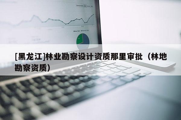 [黑龍江]林業(yè)勘察設計資質(zhì)那里審批（林地勘察資質(zhì)）