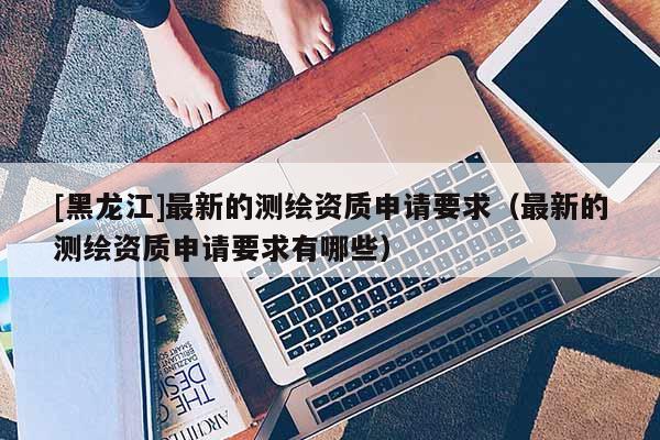 [黑龍江]最新的測繪資質申請要求（最新的測繪資質申請要求有哪些）