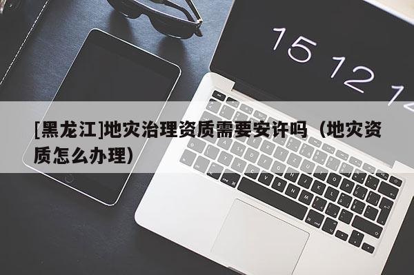 [黑龍江]地災治理資質需要安許嗎（地災資質怎么辦理）