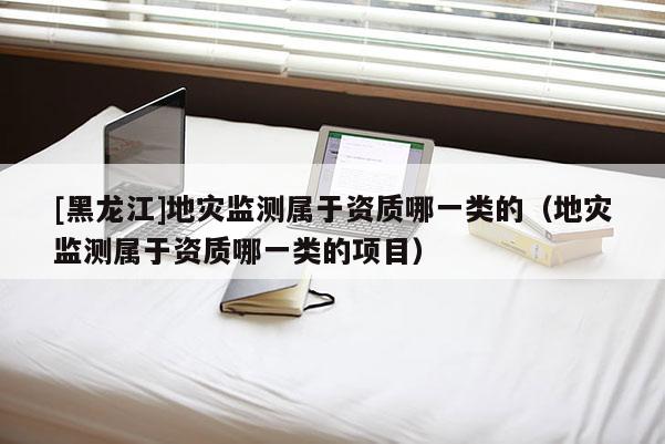 [黑龍江]地災監測屬于資質哪一類的（地災監測屬于資質哪一類的項目）