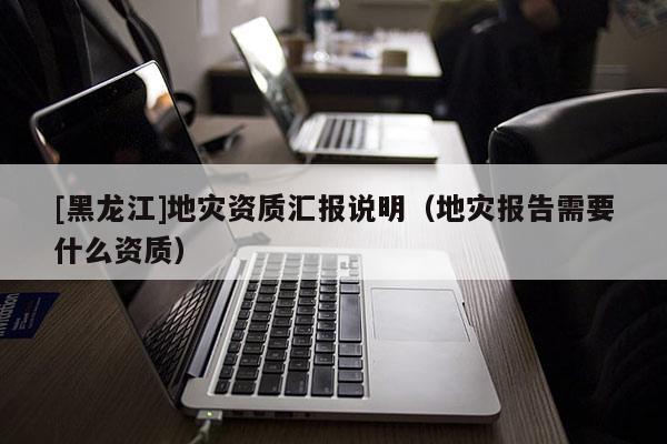 [黑龍江]地災資質匯報說明（地災報告需要什么資質）