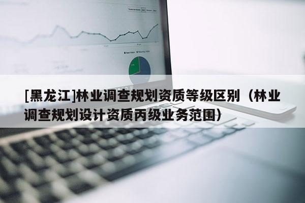 [黑龍江]林業(yè)調(diào)查規(guī)劃資質(zhì)等級(jí)區(qū)別（林業(yè)調(diào)查規(guī)劃設(shè)計(jì)資質(zhì)丙級(jí)業(yè)務(wù)范圍）