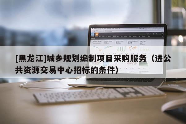[黑龍江]城鄉(xiāng)規(guī)劃編制項目采購服務(wù)（進公共資源交易中心招標(biāo)的條件）