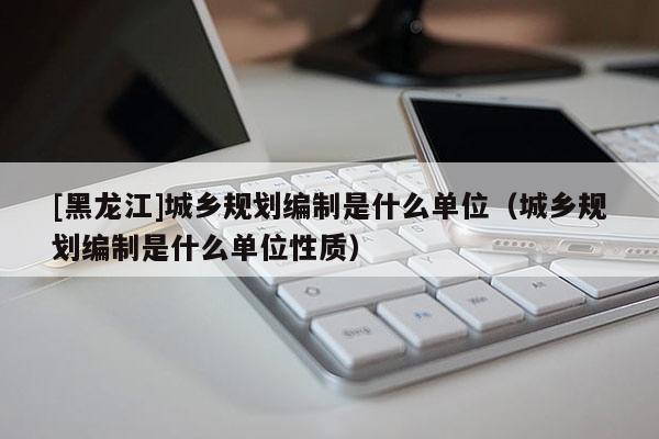 [黑龍江]城鄉規劃編制是什么單位（城鄉規劃編制是什么單位性質）