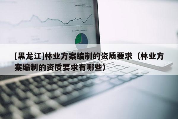 [黑龍江]林業(yè)方案編制的資質要求（林業(yè)方案編制的資質要求有哪些）