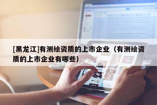 [黑龍江]有測繪資質的上市企業（有測繪資質的上市企業有哪些）