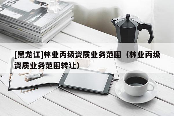 [黑龍江]林業(yè)丙級資質(zhì)業(yè)務(wù)范圍（林業(yè)丙級資質(zhì)業(yè)務(wù)范圍轉(zhuǎn)讓）