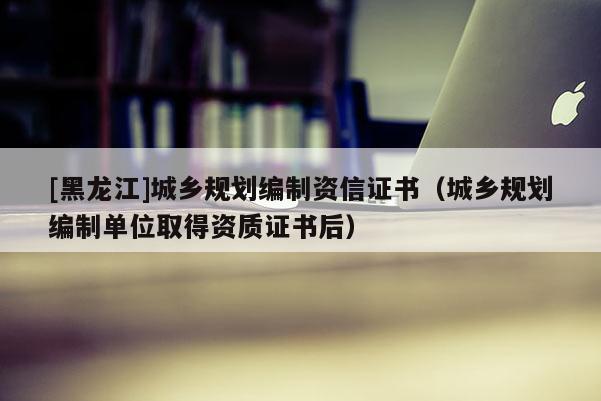 [黑龍江]城鄉規劃編制資信證書（城鄉規劃編制單位取得資質證書后）