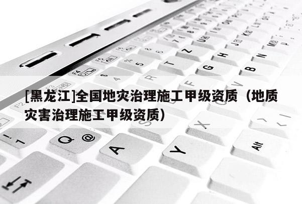 [黑龍江]全國地災治理施工甲級資質（地質災害治理施工甲級資質）