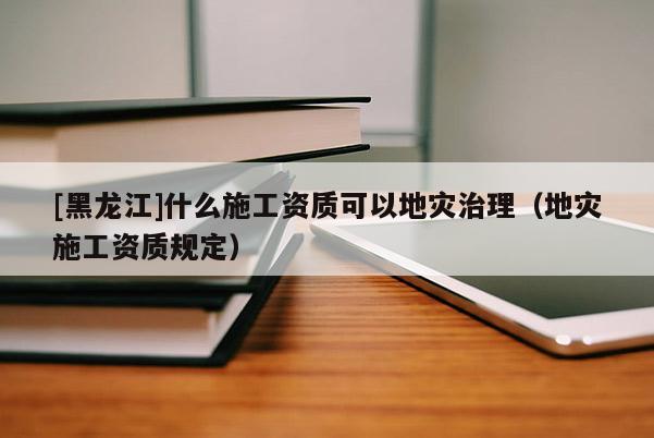 [黑龍江]什么施工資質(zhì)可以地災(zāi)治理（地災(zāi)施工資質(zhì)規(guī)定）