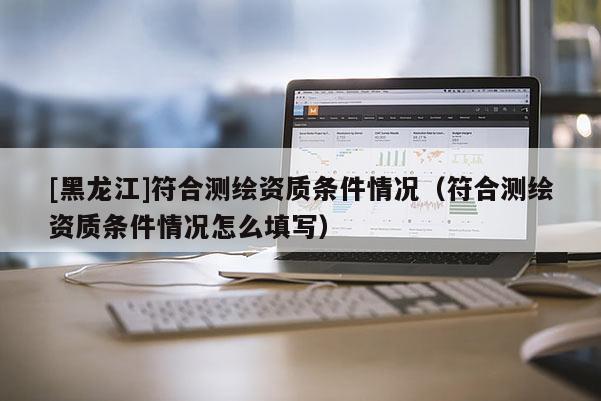[黑龍江]符合測繪資質條件情況（符合測繪資質條件情況怎么填寫）