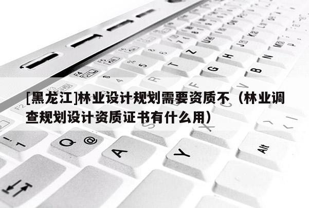 [黑龍江]林業設計規劃需要資質不（林業調查規劃設計資質證書有什么用）