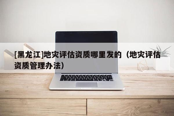 [黑龍江]地災(zāi)評估資質(zhì)哪里發(fā)的（地災(zāi)評估資質(zhì)管理辦法）