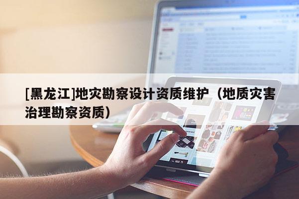 [黑龍江]地災勘察設(shè)計資質(zhì)維護（地質(zhì)災害治理勘察資質(zhì)）