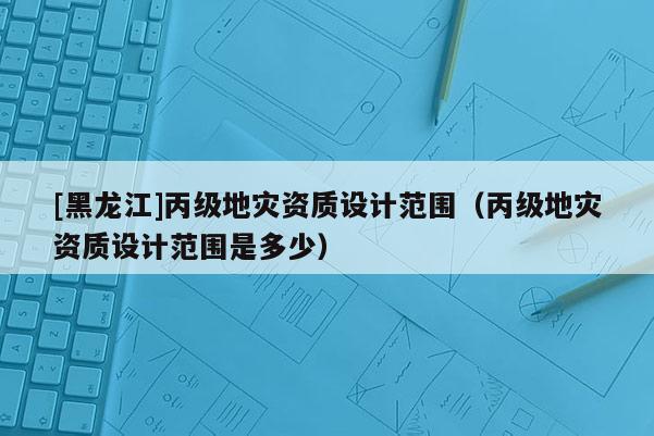 [黑龍江]丙級地災資質(zhì)設(shè)計范圍（丙級地災資質(zhì)設(shè)計范圍是多少）
