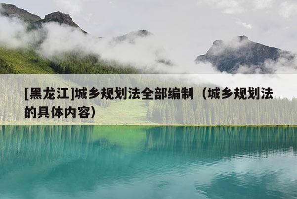[黑龍江]城鄉(xiāng)規(guī)劃法全部編制（城鄉(xiāng)規(guī)劃法的具體內(nèi)容）