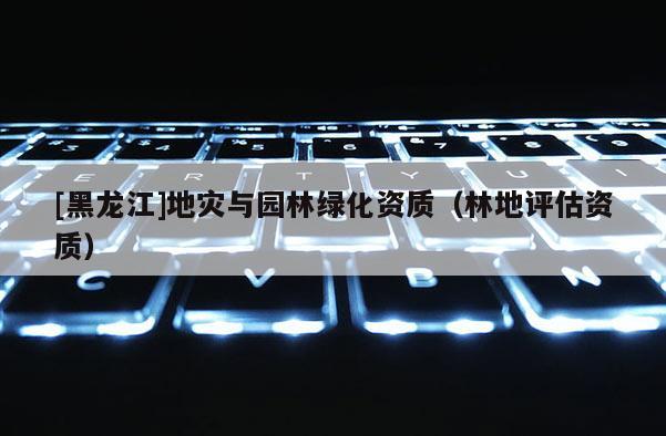 [黑龍江]地災與園林綠化資質(zhì)（林地評估資質(zhì)）