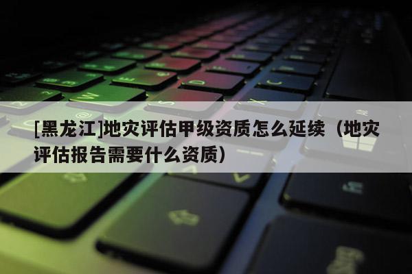 [黑龍江]地災評估甲級資質怎么延續（地災評估報告需要什么資質）