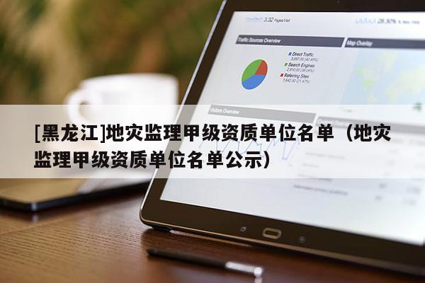 [黑龍江]地災監理甲級資質單位名單（地災監理甲級資質單位名單公示）