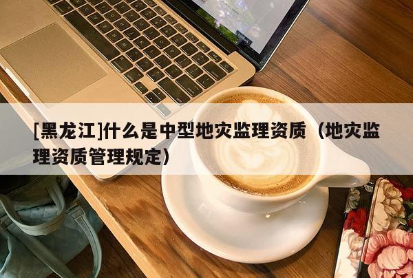 [黑龍江]什么是中型地災監理資質（地災監理資質管理規定）