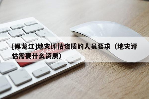 [黑龍江]地災評估資質的人員要求（地災評估需要什么資質）