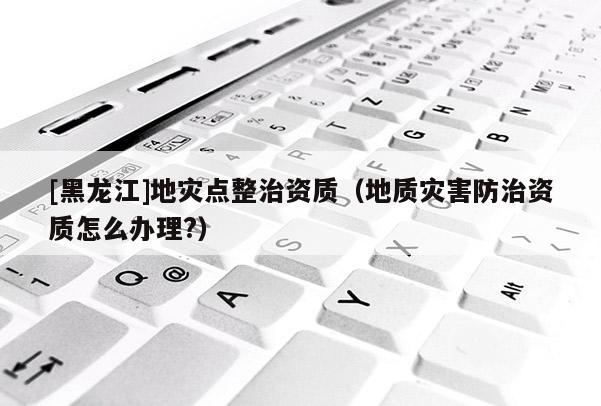[黑龍江]地災點整治資質（地質災害防治資質怎么辦理?）