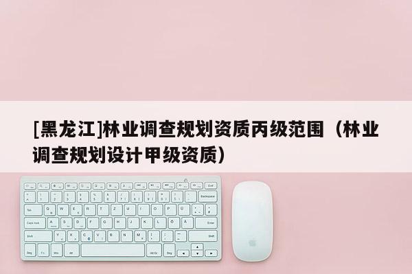 [黑龍江]林業調查規劃資質丙級范圍（林業調查規劃設計甲級資質）