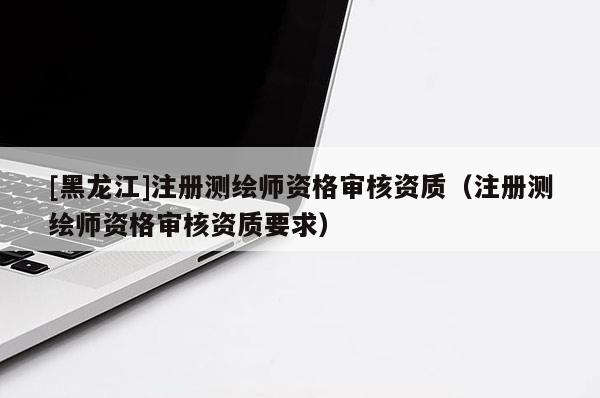 [黑龍江]注冊(cè)測(cè)繪師資格審核資質(zhì)（注冊(cè)測(cè)繪師資格審核資質(zhì)要求）
